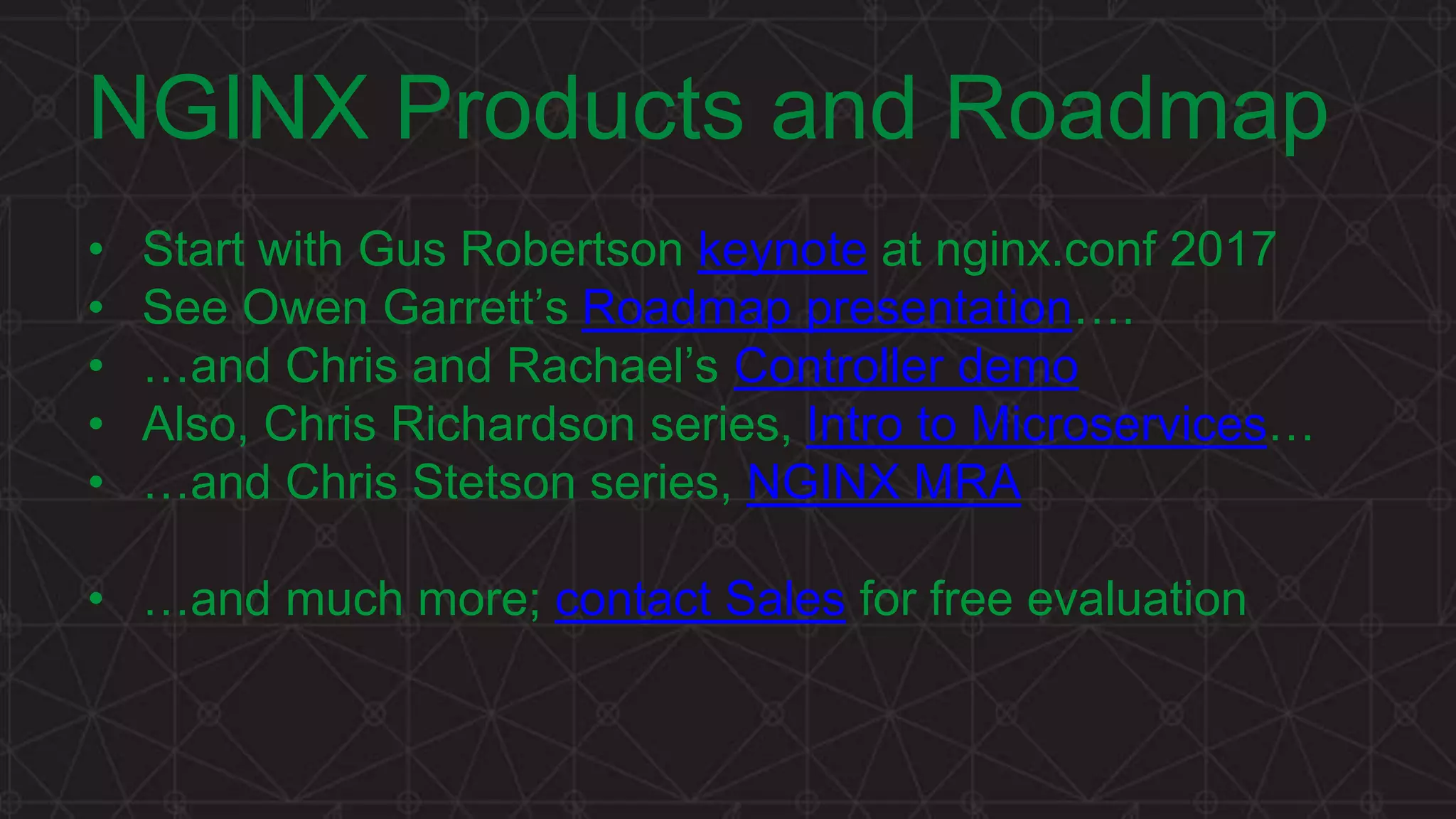 MORE INFORMATION AT NGINX.COM
NGINX Products and Roadmap
• Start with Gus Robertson keynote at nginx.conf 2017
• See Owen Garrett’s Roadmap presentation….
• …and Chris and Rachael’s Controller demo
• Also, Chris Richardson series, Intro to Microservices…
• …and Chris Stetson series, NGINX MRA
• …and much more; contact Sales for free evaluation
 