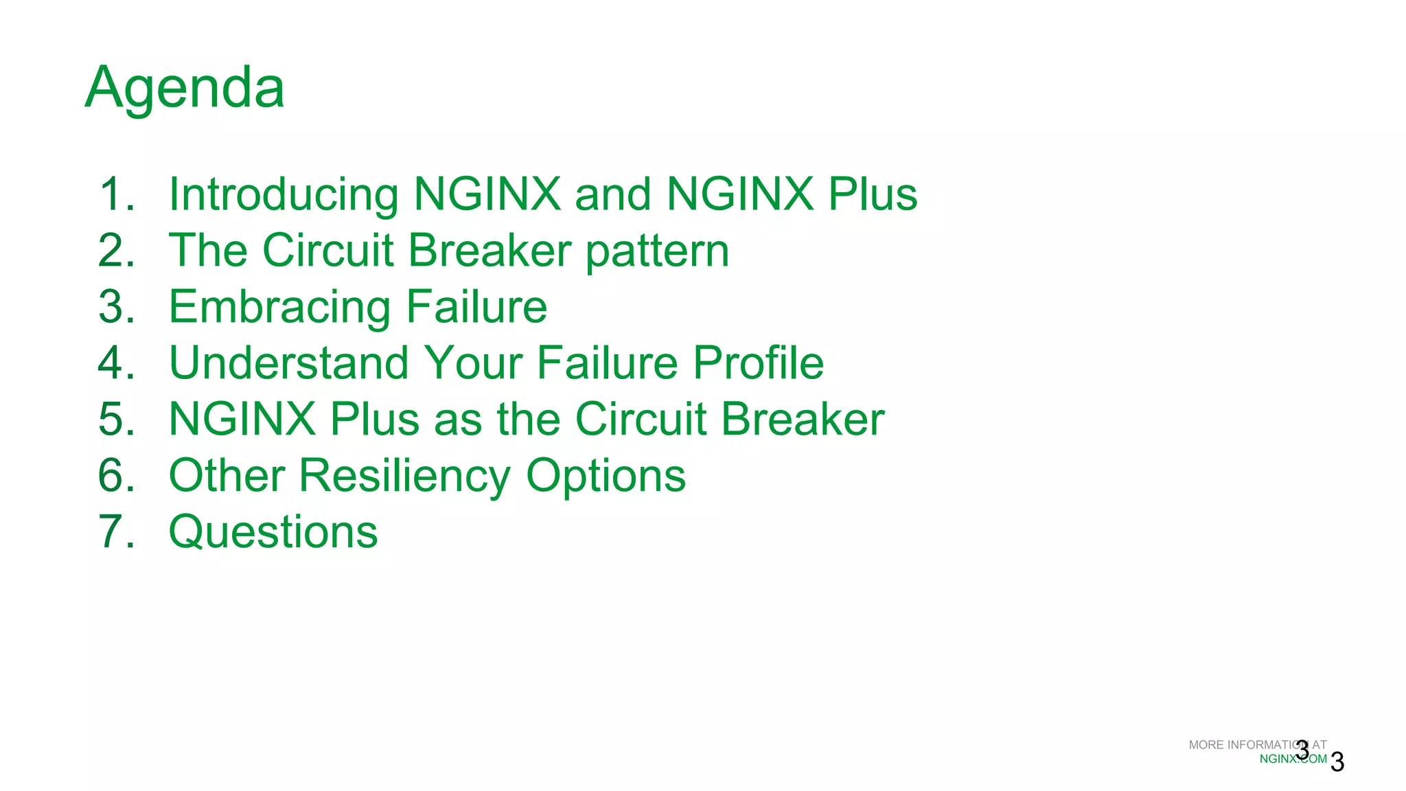 MORE INFORMATION AT
NGINX.COM
Agenda
1. Introducing NGINX and NGINX Plus
2. The Circuit Breaker pattern
3. Embracing Failure
4. Understand Your Failure Profile
5. NGINX Plus as the Circuit Breaker
6. Other Resiliency Options
7. Questions
3 3
 