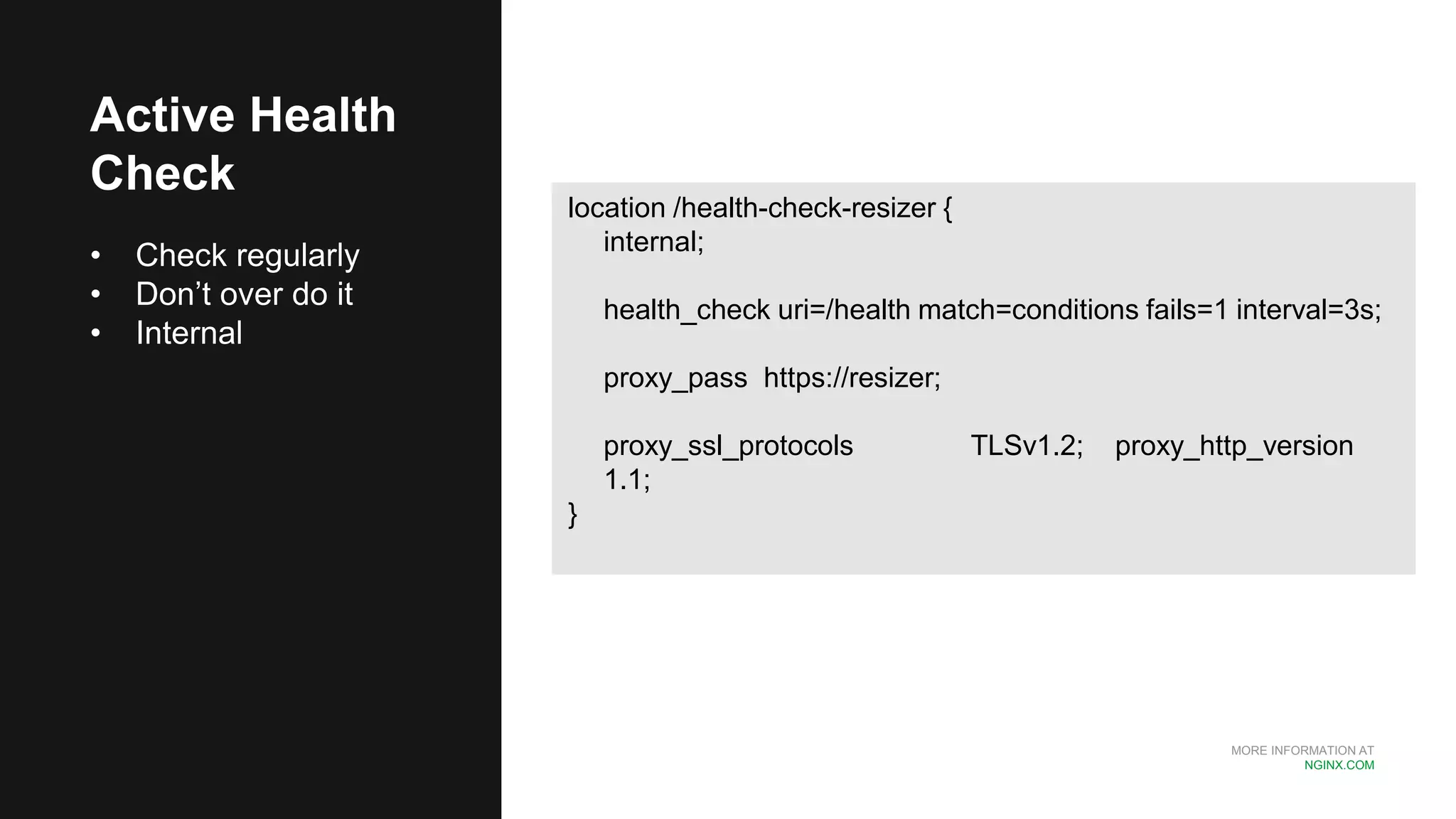 MORE INFORMATION AT
NGINX.COM
Active Health
Check
• Check regularly
• Don’t over do it
• Internal
location /health-check-resizer {
internal;
health_check uri=/health match=conditions fails=1 interval=3s;
proxy_pass https://resizer;
proxy_ssl_protocols TLSv1.2; proxy_http_version
1.1;
}
 