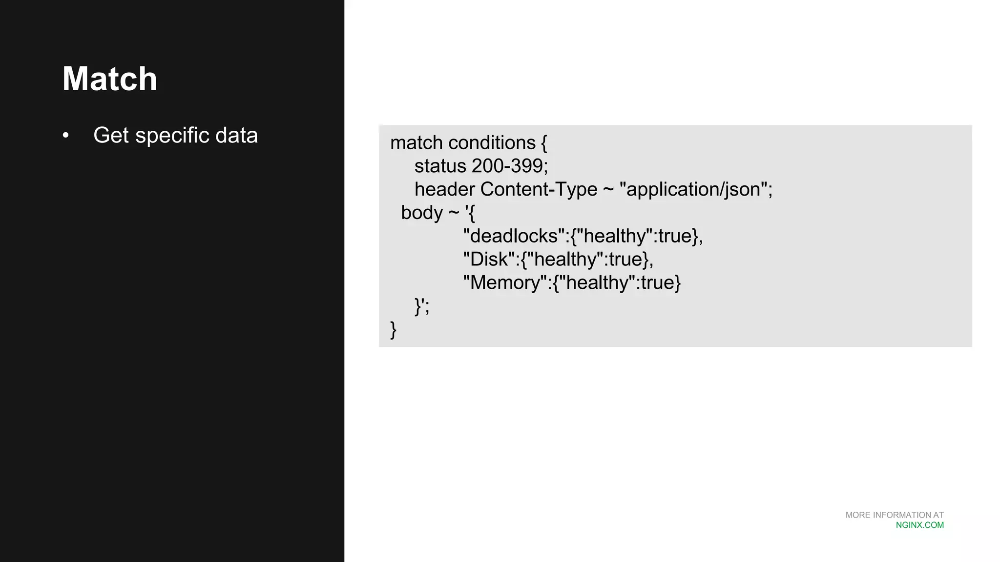 MORE INFORMATION AT
NGINX.COM
Match
• Get specific data match conditions {
status 200-399;
header Content-Type ~ "application/json";
body ~ '{
"deadlocks":{"healthy":true},
"Disk":{"healthy":true},
"Memory":{"healthy":true}
}';
}
 