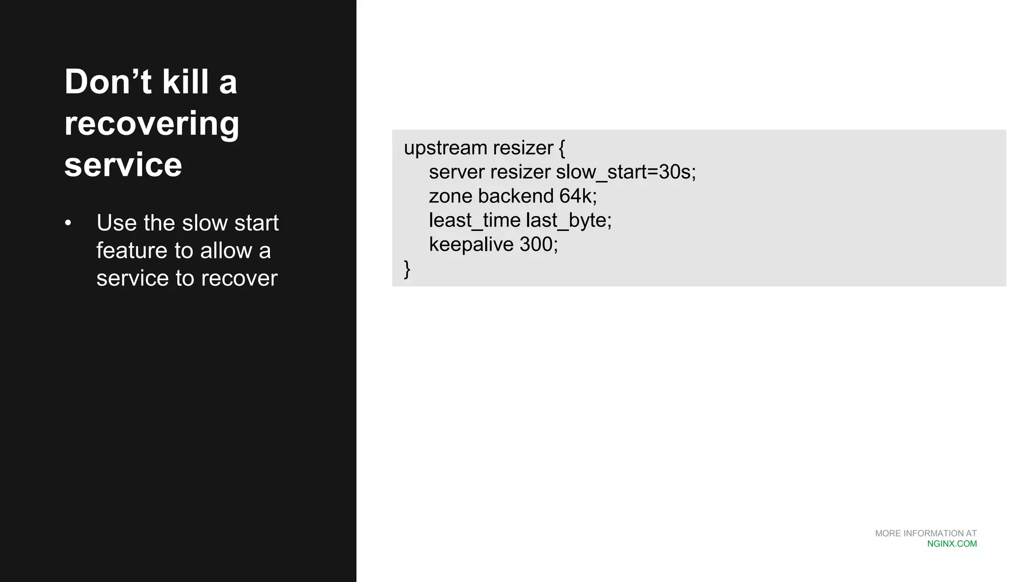 MORE INFORMATION AT
NGINX.COM
Don’t kill a
recovering
service
• Use the slow start
feature to allow a
service to recover
upstream resizer {
server resizer slow_start=30s;
zone backend 64k;
least_time last_byte;
keepalive 300;
}
 