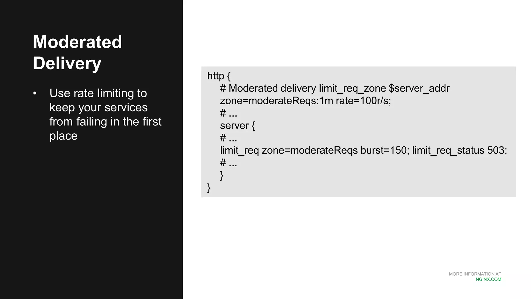 MORE INFORMATION AT
NGINX.COM
Moderated
Delivery
• Use rate limiting to
keep your services
from failing in the first
place
http {
# Moderated delivery limit_req_zone $server_addr
zone=moderateReqs:1m rate=100r/s;
# ...
server {
# ...
limit_req zone=moderateReqs burst=150; limit_req_status 503;
# ...
}
}
 