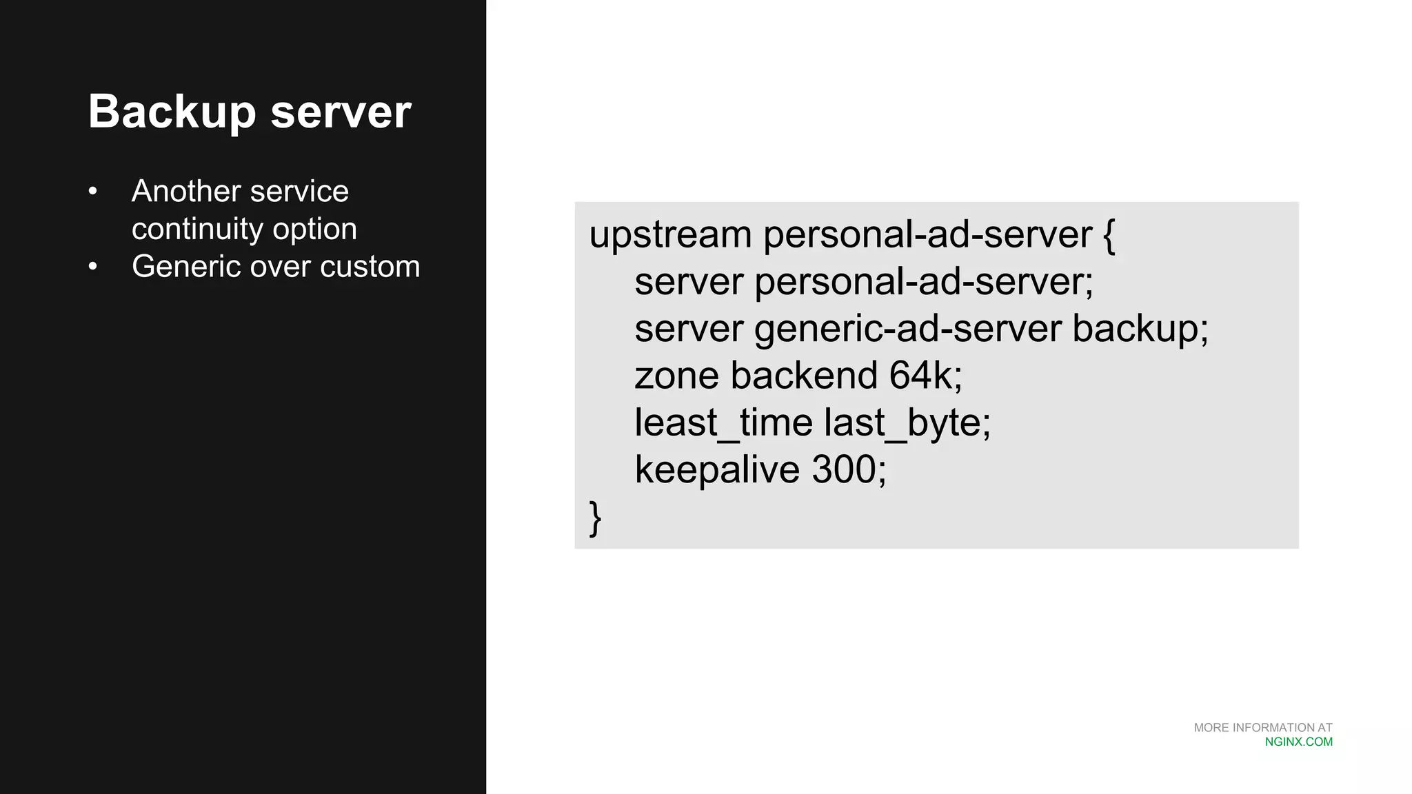 MORE INFORMATION AT
NGINX.COM
Backup server
• Another service
continuity option
• Generic over custom
upstream personal-ad-server {
server personal-ad-server;
server generic-ad-server backup;
zone backend 64k;
least_time last_byte;
keepalive 300;
}
 