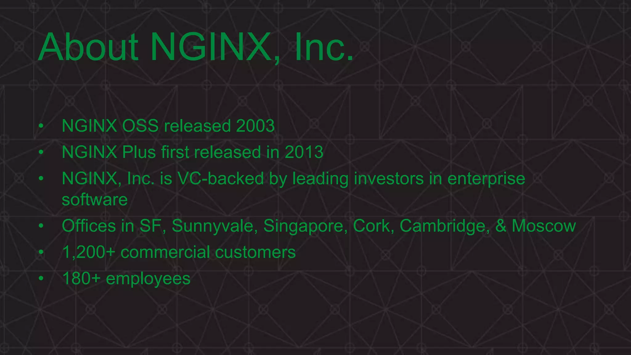 MORE INFORMATION AT NGINX.COM
About NGINX, Inc.
• NGINX OSS released 2003
• NGINX Plus first released in 2013
• NGINX, Inc. is VC-backed by leading investors in enterprise
software
• Offices in SF, Sunnyvale, Singapore, Cork, Cambridge, & Moscow
• 1,200+ commercial customers
• 180+ employees
 