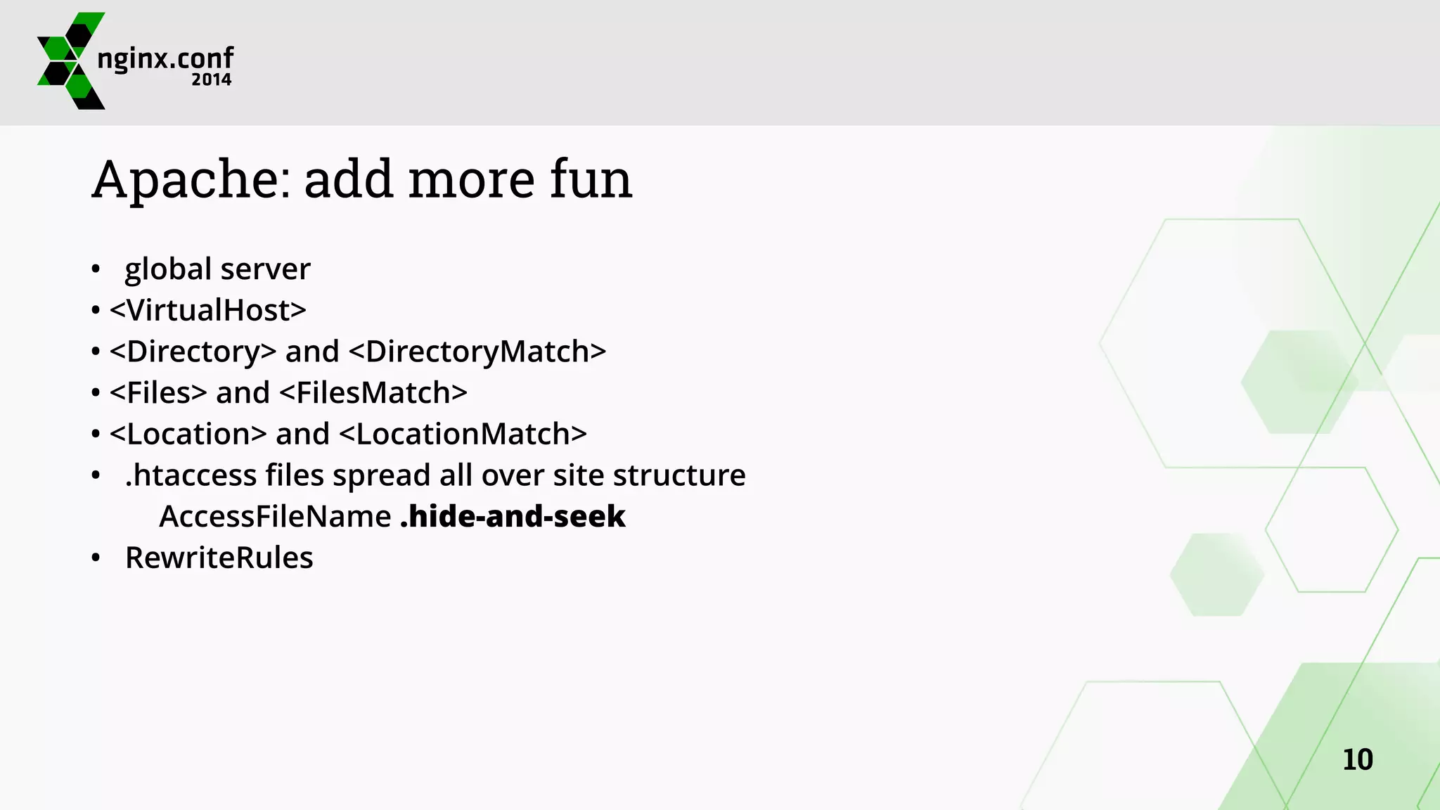 Apache: add more fun 
• global server 
• <VirtualHost> 
• <Directory> and <DirectoryMatch> 
• <Files> and <FilesMatch> 
• <Location> and <LocationMatch> 
• .htaccess files spread all over site structure 
AccessFileName .hide-and-seek 
• RewriteRules 
10 
 