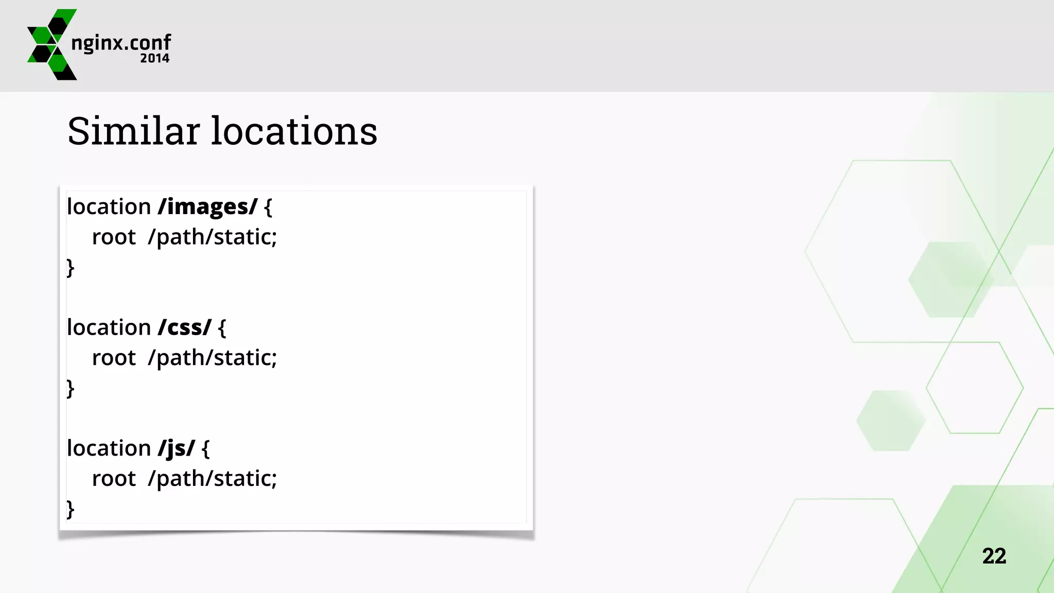 Similar locations 
location /images/ { 
root /path/static; 
} 
! 
location /css/ { 
root /path/static; 
} 
! 
location /js/ { 
root /path/static; 
} 
22 
 