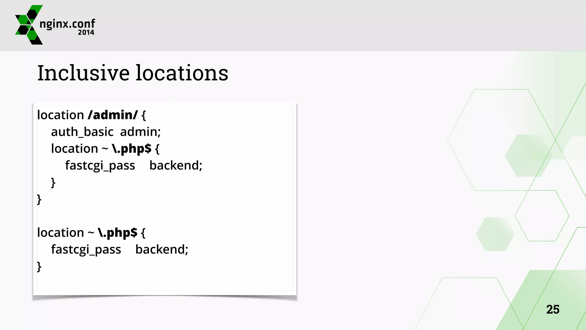 Inclusive locations 
location /admin/ { 
auth_basic admin; 
location ~ .php$ { 
fastcgi_pass backend; 
} 
} 
! 
location ~ .php$ { 
fastcgi_pass backend; 
} 
25 
 