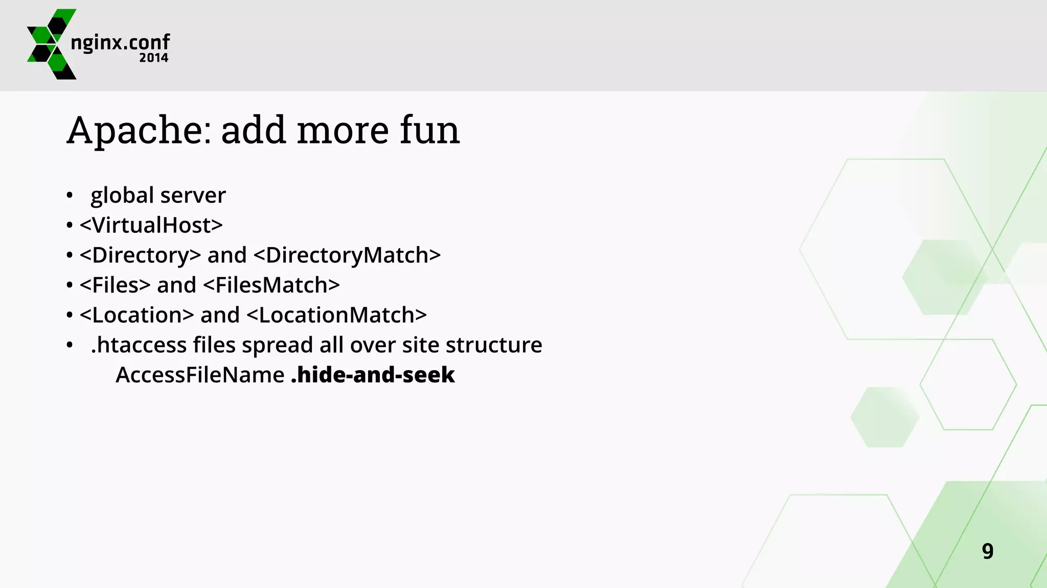 Apache: add more fun 
• global server 
• <VirtualHost> 
• <Directory> and <DirectoryMatch> 
• <Files> and <FilesMatch> 
• <Location> and <LocationMatch> 
• .htaccess files spread all over site structure 
AccessFileName .hide-and-seek 
9 
 
