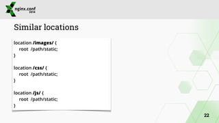 Similar locations 
location /images/ { 
root /path/static; 
} 
! 
location /css/ { 
root /path/static; 
} 
! 
location /js/ { 
root /path/static; 
} 
22 
 