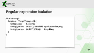 Regular expression isolation 
location /img/ { 
location ~ ^/img/(?<img>.+)$ { 
fastcgi_pass backend; 
fastcgi_param SCRIPT_FILENAME /path/to/index.php; 
fastcgi_param QUERY_STRING img=$img; 
} 
} 
27 
 