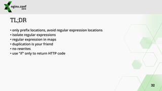 TL;DR 
• only prefix locations, avoid regular expression locations 
• isolate regular expressions 
• regular expression in maps 
• duplication is your friend 
• no rewrites 
• use ”if” only to return HTTP code 
32 
