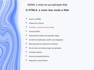 N G iN X , o m otor da sua aplicação W eb
O H T M L5, e com o isso m uda a W eb
• O que é o NGiNX;
• A Web 2.0 e o futuro;
• O HTML5, e como isso muda a Web;
• Protocolo SPDY;
• Preparando servidores para grandes cargas;
• Servidores de aplicação, escolha a sua linguagem;
• Balanceamento de carga entre servidores;
• SSL em tudo, sem sobrecarregar sua aplicação;
• Conteúdo estático;
• Cache de conteúdo dinâmico;
• Perguntas e encerramento.
 