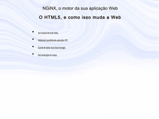 • Uso massivo de multi mídia;
• WebSocket possibilitando aplicações P2P;
• Guarda de dados locais (local storage);
• Geo localização em massa.
N G iN X , o m otor da sua aplicação W eb
O H T M L5, e com o isso m uda a W eb
 