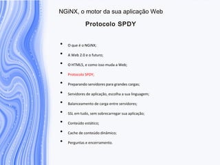 N G iN X , o m otor da sua aplicação W eb
P rotocolo S P D Y
• O que é o NGiNX;
• A Web 2.0 e o futuro;
• O HTML5, e como isso muda a Web;
• Protocolo SPDY;
• Preparando servidores para grandes cargas;
• Servidores de aplicação, escolha a sua linguagem;
• Balanceamento de carga entre servidores;
• SSL em tudo, sem sobrecarregar sua aplicação;
• Conteúdo estático;
• Cache de conteúdo dinâmico;
• Perguntas e encerramento.
 