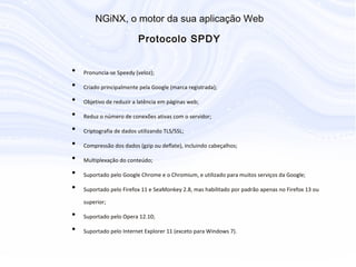 • Pronuncia-se Speedy (veloz);
• Criado principalmente pela Google (marca registrada);
• Objetivo de reduzir a latência em páginas web;
• Reduz o número de conexões ativas com o servidor;
• Criptografia de dados utilizando TLS/SSL;
• Compressão dos dados (gzip ou deflate), incluindo cabeçalhos;
• Multiplexação do conteúdo;
• Suportado pelo Google Chrome e o Chromium, e utilizado para muitos serviços
da Google;
• Suportado pelo Firefox 11 e SeaMonkey 2.8, mas habilitado por padrão apenas
no Firefox 13 ou superior;
• Suportado pelo Opera 12.10;
• Suportado pelo Internet Explorer 11 (exceto para Windows 7).
N G iN X , o m otor da sua aplicação W eb
P rotocolo S P D Y
 