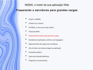 N G iN X , o m otor da sua aplicação W eb
P reparando o servidores para grandes cargas
• O que é o NGiNX;
• A Web 2.0 e o futuro;
• O HTML5, e como isso muda a Web;
• Protocolo SPDY;
• Preparando servidores para grandes cargas;
• Servidores de aplicação, escolha a sua linguagem;
• Balanceamento de carga entre servidores;
• SSL em tudo, sem sobrecarregar sua aplicação;
• Conteúdo estático;
• Cache de conteúdo dinâmico;
• Perguntas e encerramento.
 