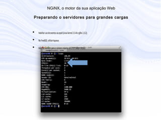 N G iN X , o m otor da sua aplicação W eb
P reparando o servidores para grandes cargas
• Habilitar uso de eventos via epoll (Linux kernel 2.5.44 e glibc 2.3.2);
• No FreeBSD, utilizar kqueue;
• Habilitar workers para o número máximo de CPU's (veja o lscpu):
 
