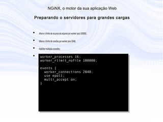N G iN X , o m otor da sua aplicação W eb
P reparando o servidores para grandes cargas
• Alterar o limite de recursos de arquivos por worker para 100000;
• Alterar o limite de coneões por worker para 2048;
• Habilitar múltiplas conexões;
• Configuração básica para grandes cargas:
worker_processes 16;
worker_rlimit_nofile 100000;
events {
worker_connections 2048;
use epoll;
multi_accept on;
}
 