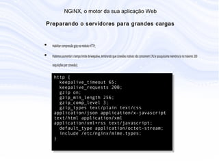 N G iN X , o m otor da sua aplicação W eb
P reparando o servidores para grandes cargas
• Habilitar compressão gzip no módulo HTTP;
• Podemos aumentar o tempo limite de keepalive, lembrando que conexões
inativas não consomem CPU e pouquíssima memória (e no máximo 200
requisições por conexão);
http {
keepalive_timeout 65;
keepalive_requests 200;
gzip on;
gzip_min_length 256;
gzip_comp_level 3;
gzip_types text/plain text/css
application/json application/x-javascript
text/html application/xml
application/xml+rss text/javascript;
default_type application/octet-stream;
include /etc/nginx/mime.types;
}
 