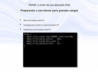 N G iN X , o m otor da sua aplicação W eb
P reparando o servidores para grandes cargas
• Habilitar cache de metadados no módulo HTTP;
• Esta configuração não possui parâmetro “on”, apesar de existir parâmetro “off”;
• Configuração básica de cache de metadados no módulo HTTP:
http {
open_file_cache max=10000 inactive=30s;
open_file_cache_valid 60s;
open_file_cache_min_uses 2;
open_file_cache_errors on;
}
 