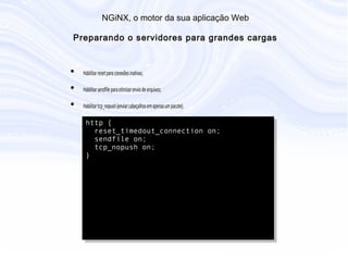 N G iN X , o m otor da sua aplicação W eb
P reparando o servidores para grandes cargas
• Habilitar reset para conexões inativas;
• Habilitar sendfile para otimizar envio de arquivos;
• Habilitar tcp_nopush (enviar cabeçalhos em apenas um pacote).
http {
reset_timedout_connection on;
sendfile on;
tcp_nopush on;
}
 