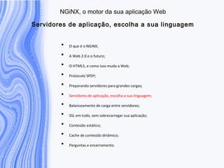 N G iN X , o m otor da sua aplicação W eb
S ervidores de aplicação, escolha a sua linguage
• O que é o NGiNX;
• A Web 2.0 e o futuro;
• O HTML5, e como isso muda a Web;
• Protocolo SPDY;
• Preparando servidores para grandes cargas;
• Servidores de aplicação, escolha a sua linguagem;
• Balanceamento de carga entre servidores;
• SSL em tudo, sem sobrecarregar sua aplicação;
• Conteúdo estático;
• Cache de conteúdo dinâmico;
• Perguntas e encerramento.
 