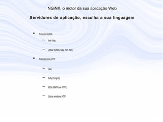 N G iN X , o m otor da sua aplicação W eb
S ervidores de aplicação, escolha a sua linguage
• Protocolo FastCGI:
– PHP-FPM;
– uWSGI (Python, Ruby, Perl, .Net);
• Protocolo proxy HTTP:
– Java;
– Ruby (mongrel);
– BOSH (XMPP over HTTP);
– Outros servidores HTTP.
 