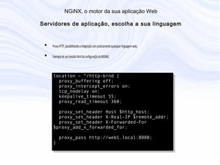 N G iN X , o m otor da sua aplicação W eb
S ervidores de aplicação, escolha a sua linguage
• Proxy HTTP, possibilitando a integração com praticamente quaisquer
linguagem web;
• Exemplo de uso (sessão html da configuração do NGiNX):
location ~ ^/http-bind {
proxy_buffering off;
proxy_intercept_errors on;
tcp_nodelay on;
keepalive_timeout 55;
proxy_read_timeout 360;
proxy_set_header Host $http_host;
proxy_set_header X-Real-IP $remote_addr;
proxy_set_header X-Forwarded-For
$proxy_add_x_forwarded_for;
proxy_pass http://web1.local:8080;
}
 
