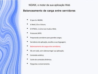 N G iN X , o m otor da sua aplicação W eb
B alanceam ento de carga entre servidores
• O que é o NGiNX;
• A Web 2.0 e o futuro;
• O HTML5, e como isso muda a Web;
• Protocolo SPDY;
• Preparando servidores para grandes cargas;
• Servidores de aplicação, escolha a sua linguagem;
• Balanceamento de carga entre servidores;
• SSL em tudo, sem sobrecarregar sua aplicação;
• Conteúdo estático;
• Cache de conteúdo dinâmico;
• Perguntas e encerramento.
 