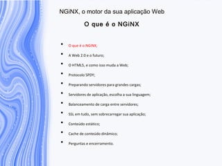 N G iN X , o m otor da sua aplicação W eb
O que é o N G iN X
• O que é o NGiNX;
• A Web 2.0 e o futuro;
• O HTML5, e como isso muda a Web;
• Protocolo SPDY;
• Preparando servidores para grandes cargas;
• Servidores de aplicação, escolha a sua linguagem;
• Balanceamento de carga entre servidores;
• SSL em tudo, sem sobrecarregar sua aplicação;
• Conteúdo estático;
• Cache de conteúdo dinâmico;
• Perguntas e encerramento.
 
