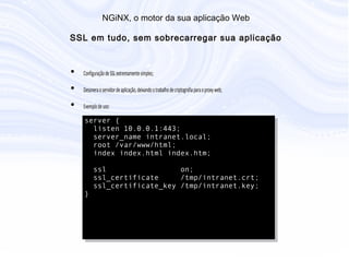N G iN X , o m otor da sua aplicação W eb
S S L em tudo, sem sobrecarregar sua aplicação
• Configuração de SSL extremamente simples;
• Desonera o servidor de aplicação, deixando o trabalho de criptografia para o
proxy web;
• Exemplo de uso:
server {
listen 10.0.0.1:443;
server_name intranet.local;
root /var/www/html;
index index.html index.htm;
ssl on;
ssl_certificate /tmp/intranet.crt;
ssl_certificate_key /tmp/intranet.key;
}
 