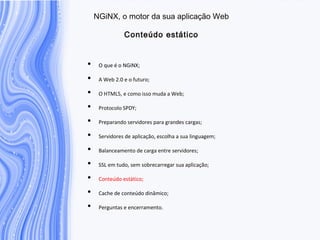 N G iN X , o m otor da sua aplicação W eb
C onteúdo estático
• O que é o NGiNX;
• A Web 2.0 e o futuro;
• O HTML5, e como isso muda a Web;
• Protocolo SPDY;
• Preparando servidores para grandes cargas;
• Servidores de aplicação, escolha a sua linguagem;
• Balanceamento de carga entre servidores;
• SSL em tudo, sem sobrecarregar sua aplicação;
• Conteúdo estático;
• Cache de conteúdo dinâmico;
• Perguntas e encerramento.
 