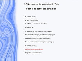 N G iN X , o m otor da sua aplicação W eb
C ache de conteúdo dinâm ico
• O que é o NGiNX;
• A Web 2.0 e o futuro;
• O HTML5, e como isso muda a Web;
• Protocolo SPDY;
• Preparando servidores para grandes cargas;
• Servidores de aplicação, escolha a sua linguagem;
• Balanceamento de carga entre servidores;
• SSL em tudo, sem sobrecarregar sua aplicação;
• Conteúdo estático;
• Cache de conteúdo dinâmico;
• Perguntas e encerramento.
 