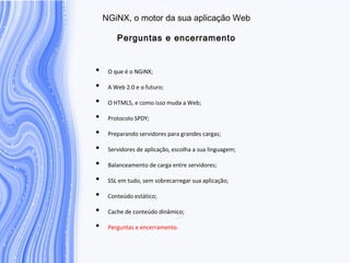N G iN X , o m otor da sua aplicação W eb
P erguntas e encerram ento
• O que é o NGiNX;
• A Web 2.0 e o futuro;
• O HTML5, e como isso muda a Web;
• Protocolo SPDY;
• Preparando servidores para grandes cargas;
• Servidores de aplicação, escolha a sua linguagem;
• Balanceamento de carga entre servidores;
• SSL em tudo, sem sobrecarregar sua aplicação;
• Conteúdo estático;
• Cache de conteúdo dinâmico;
• Perguntas e encerramento.
 