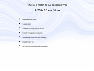 • Navegadores web mais robustos;
• A era do JavaScript;
• O navegador como interface para todas aplicações;
• Serviços de streaming cada vez mais populares;
• Volume de tráfego cada vez maior, devido a banda larga;
• Compiladores C para web;
• Aplicações cada vez mais dependentes de requisições AJAX.
N G iN X , o m otor da sua aplicação W eb
A W eb 2.0 e o futuro
 