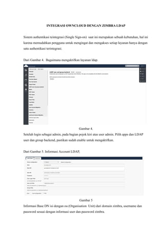 INTEGRASI OWNCLOUD DENGAN ZIMBRA LDAP


Sistem authentikasi teintegrasi (Single Sign-on) saat ini merupakan sebuah kebutuhan, hal ini
karena memudahkan pengguna untuk mengingat dan mengakses setiap layanan hanya dengan
satu authentikasi terintegrasi.


Dari Gambar 4. Bagaimana mengaktifkan layanan ldap.




                                         Gambar 4.
Setelah login sebagai admin, pada bagian pojok kiri atas user admin. Pilih apps dan LDAP
user dan group backend, pastikan sudah enable untuk mengaktifkan.


Dari Gambar 5. Informasi Account LDAP,




                                         Gambar 5
Informasi Base DN isi dengan ou (Organisation Unit) dari domain zimbra, username dan
password sesuai dengan informasi user dan password zimbra.
 