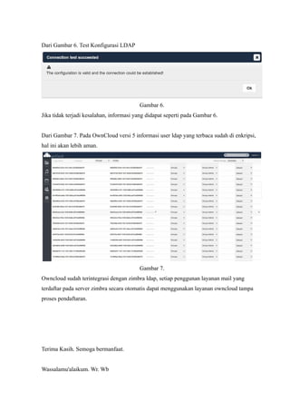 Dari Gambar 6. Test Konfigurasi LDAP




                                         Gambar 6.
Jika tidak terjadi kesalahan, informasi yang didapat seperti pada Gambar 6.


Dari Gambar 7. Pada OwnCloud versi 5 informasi user ldap yang terbaca sudah di enkripsi,
hal ini akan lebih aman.




                                         Gambar 7.
Owncloud sudah terintegrasi dengan zimbra ldap, setiap penggunan layanan mail yang
terdaftar pada server zimbra secara otomatis dapat menggunakan layanan owncloud tampa
proses pendaftaran.




Terima Kasih. Semoga bermanfaat.


Wassalamu'alaikum. Wr. Wb
 