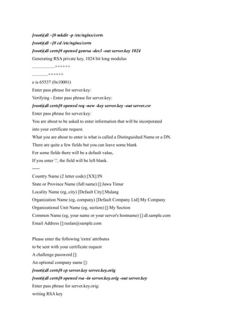 [root@dl ~]# mkdir -p /etc/nginx/certs
[root@dl ~]# cd /etc/nginx/certs
[root@dl certs]# openssl genrsa -des3 -out server.key 1024
Generating RSA private key, 1024 bit long modulus
....................++++++
..............++++++
e is 65537 (0x10001)
Enter pass phrase for server.key:
Verifying - Enter pass phrase for server.key:
[root@dl certs]# openssl req -new -key server.key -out server.csr
Enter pass phrase for server.key:
You are about to be asked to enter information that will be incorporated
into your certificate request.
What you are about to enter is what is called a Distinguished Name or a DN.
There are quite a few fields but you can leave some blank
For some fields there will be a default value,
If you enter '.', the field will be left blank.
-----
Country Name (2 letter code) [XX]:IN
State or Province Name (full name) []:Jawa Timur
Locality Name (eg, city) [Default City]:Malang
Organization Name (eg, company) [Default Company Ltd]:My Company
Organizational Unit Name (eg, section) []:My Section
Common Name (eg, your name or your server's hostname) []:dl.sample.com
Email Address []:ruslan@sample.com


Please enter the following 'extra' attributes
to be sent with your certificate request
A challenge password []:
An optional company name []:
[root@dl certs]# cp server.key server.key.orig
[root@dl certs]# openssl rsa -in server.key.orig -out server.key
Enter pass phrase for server.key.orig:
writing RSA key
 