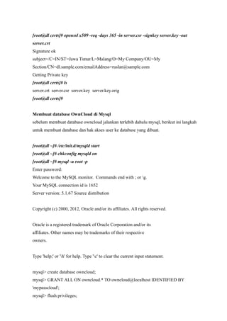 [root@dl certs]# openssl x509 -req -days 365 -in server.csr -signkey server.key -out
server.crt
Signature ok
subject=/C=IN/ST=Jawa Timur/L=Malang/O=My Company/OU=My
Section/CN=dl.sample.com/emailAddress=ruslan@sample.com
Getting Private key
[root@dl certs]# ls
server.crt server.csr server.key server.key.orig
[root@dl certs]#


Membuat database OwnCloud di Mysql
sebelum membuat database owncloud jalankan terlebih dahulu mysql, berikut ini langkah
untuk membuat database dan hak akses user ke database yang dibuat.


[root@dl ~]# /etc/init.d/mysqld start
[root@dl ~]# chkconfig mysqld on
[root@dl ~]# mysql -u root -p
Enter password:
Welcome to the MySQL monitor. Commands end with ; or g.
Your MySQL connection id is 1652
Server version: 5.1.67 Source distribution


Copyright (c) 2000, 2012, Oracle and/or its affiliates. All rights reserved.


Oracle is a registered trademark of Oracle Corporation and/or its
affiliates. Other names may be trademarks of their respective
owners.


Type 'help;' or 'h' for help. Type 'c' to clear the current input statement.


mysql> create database owncloud;
mysql> GRANT ALL ON owncloud.* TO owncloud@localhost IDENTIFIED BY
'mypasscloud';
mysql> flush privileges;
 