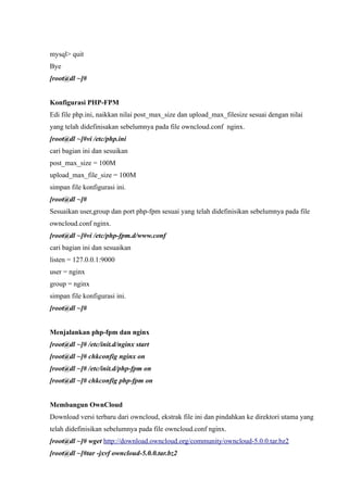 mysql> quit
Bye
[root@dl ~]#


Konfigurasi PHP-FPM
Edi file php.ini, naikkan nilai post_max_size dan upload_max_filesize sesuai dengan nilai
yang telah didefinisakan sebelumnya pada file owncloud.conf nginx.
[root@dl ~]#vi /etc/php.ini
cari bagian ini dan sesuikan
post_max_size = 100M
upload_max_file_size = 100M
simpan file konfigurasi ini.
[root@dl ~]#
Sesuaikan user,group dan port php-fpm sesuai yang telah didefinisikan sebelumnya pada file
owncloud.conf nginx.
[root@dl ~]#vi /etc/php-fpm.d/www.conf
cari bagian ini dan sesuaikan
listen = 127.0.0.1:9000
user = nginx
group = nginx
simpan file konfigurasi ini.
[root@dl ~]#


Menjalankan php-fpm dan nginx
[root@dl ~]# /etc/init.d/nginx start
[root@dl ~]# chkconfig nginx on
[root@dl ~]# /etc/init.d/php-fpm on
[root@dl ~]# chkconfig php-fpm on


Membangun OwnCloud
Download versi terbaru dari owncloud, ekstrak file ini dan pindahkan ke direktori utama yang
telah didefinisikan sebelumnya pada file owncloud.conf nginx.
[root@dl ~]# wget http://download.owncloud.org/community/owncloud-5.0.0.tar.bz2
[root@dl ~]#tar -jxvf owncloud-5.0.0.tar.bz2
 