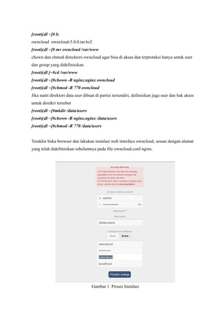 [root@dl ~]# ls
owncloud owncloud-5.0.0.tar.bz2
[root@dl ~]# mv owncloud /var/www
chown dan chmod direcktori owncloud agar bisa di akses dan terproteksi hanya untuk user
dan group yang didefinisikan.
[root@dl ]~#cd /var/www
[root@dl ~]#chown -R nginx.nginx owncloud
[root@dl ~]#chmod -R 770 owncloud
Jika nanti direktori data user dibuat di partisi tersendiri, definisikan juga user dan hak akses
untuk diretkri tersebut
[root@dl ~]#mkdir /data/users
[root@dl ~]#chown -R nginx.nginx /data/users
[root@dl ~]#chmod -R 770 /data/users


Terakhir buka browser dan lakukan instalasi web interface owncloud, sesuai dengan alamat
yang telah didefinisikan sebelumnya pada file owncloud.conf nginx.




                                   Gambar 1. Proses Instalasi
 
