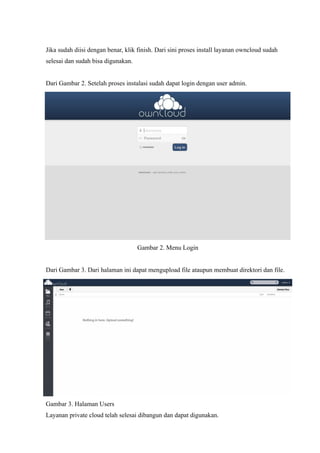 Jika sudah diisi dengan benar, klik finish. Dari sini proses install layanan owncloud sudah
selesai dan sudah bisa digunakan.


Dari Gambar 2. Setelah proses instalasi sudah dapat login dengan user admin.




                                    Gambar 2. Menu Login


Dari Gambar 3. Dari halaman ini dapat mengupload file ataupun membuat direktori dan file.




Gambar 3. Halaman Users
Layanan private cloud telah selesai dibangun dan dapat digunakan.
 
