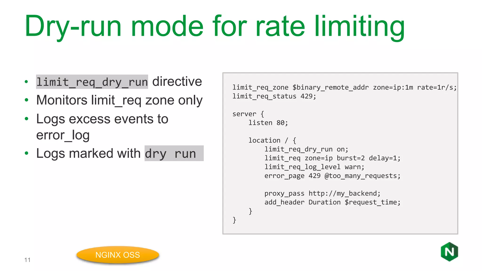 Dry-run mode for rate limiting
11
• limit_req_dry_run directive
• Monitors limit_req zone only
• Logs excess events to
error_log
• Logs marked with dry run
limit_req_zone $binary_remote_addr zone=ip:1m rate=1r/s;
limit_req_status 429;
server {
listen 80;
location / {
limit_req_dry_run on;
limit_req zone=ip burst=2 delay=1;
limit_req_log_level warn;
error_page 429 @too_many_requests;
proxy_pass http://my_backend;
add_header Duration $request_time;
}
}
NGINX OSS
 