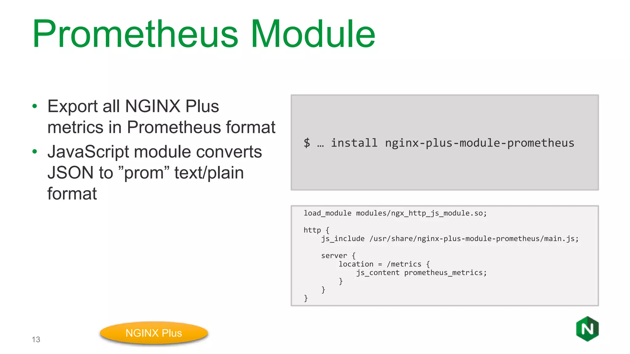 Prometheus Module
13
• Export all NGINX Plus
metrics in Prometheus format
• JavaScript module converts
JSON to ”prom” text/plain
format
load_module modules/ngx_http_js_module.so;
http {
js_include /usr/share/nginx-plus-module-prometheus/main.js;
server {
location = /metrics {
js_content prometheus_metrics;
}
}
}
NGINX Plus
$ … install nginx-plus-module-prometheus
 