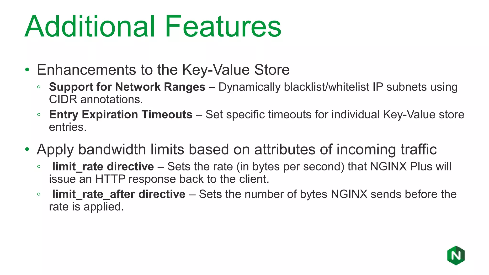 Additional Features
• Enhancements to the Key-Value Store
◦ Support for Network Ranges – Dynamically blacklist/whitelist IP subnets using
CIDR annotations.
◦ Entry Expiration Timeouts – Set specific timeouts for individual Key-Value store
entries.
• Apply bandwidth limits based on attributes of incoming traffic
◦ limit_rate directive – Sets the rate (in bytes per second) that NGINX Plus will
issue an HTTP response back to the client.
◦ limit_rate_after directive – Sets the number of bytes NGINX sends before the
rate is applied.
 