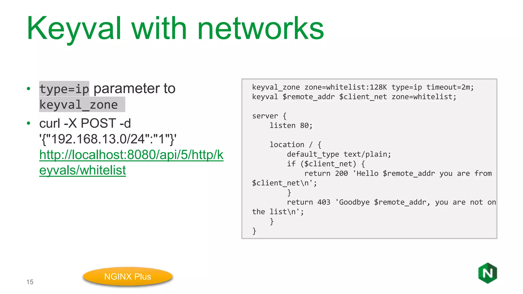 Keyval with networks
15
• type=ip parameter to
keyval_zone
• curl -X POST -d
'{"192.168.13.0/24":"1"}'
http://localhost:8080/api/5/http/k
eyvals/whitelist
keyval_zone zone=whitelist:128K type=ip timeout=2m;
keyval $remote_addr $client_net zone=whitelist;
server {
listen 80;
location / {
default_type text/plain;
if ($client_net) {
return 200 'Hello $remote_addr you are from
$client_netn';
}
return 403 'Goodbye $remote_addr, you are not on
the listn';
}
}
NGINX Plus
 