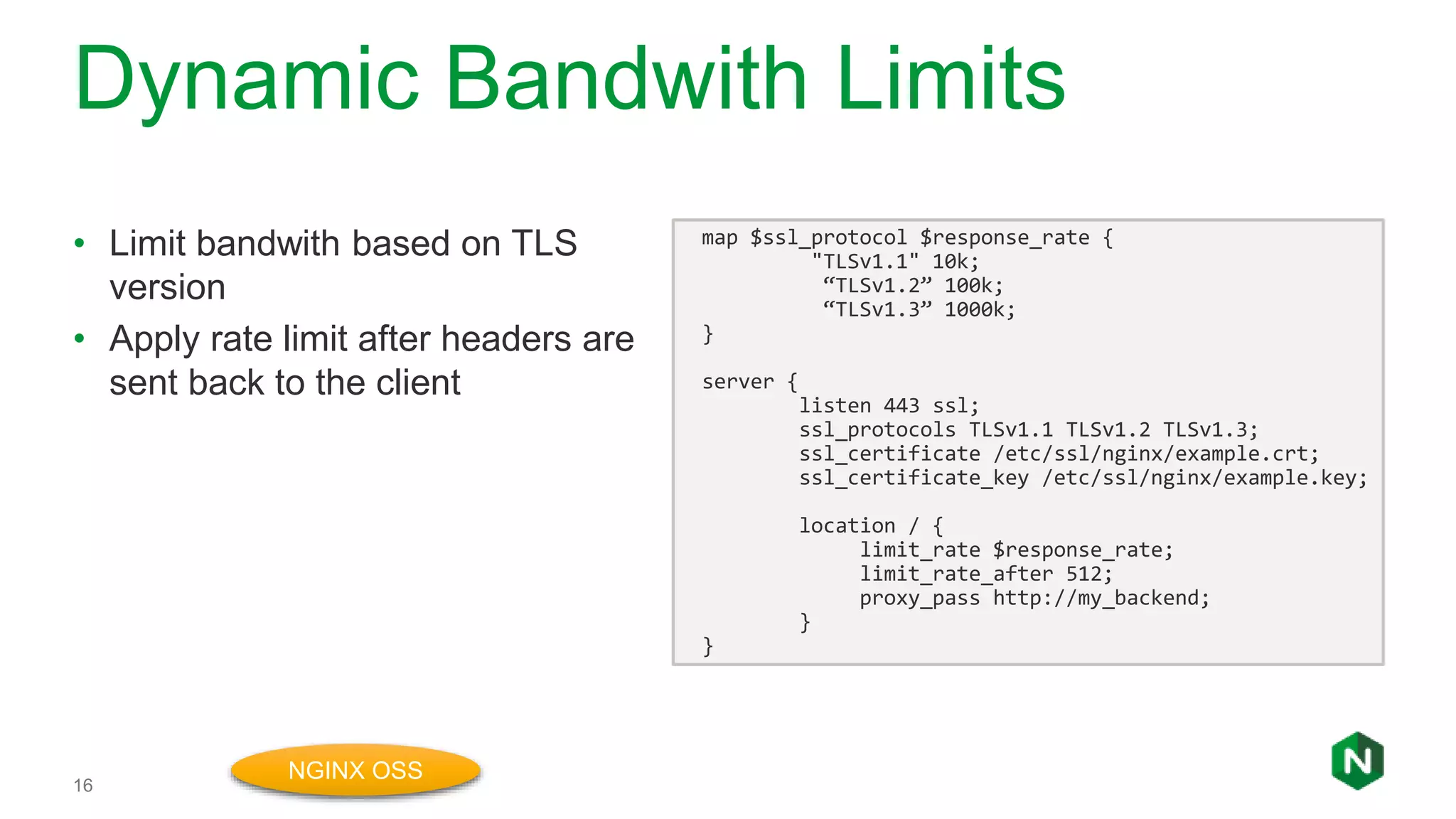 Dynamic Bandwith Limits
16
• Limit bandwith based on TLS
version
• Apply rate limit after headers are
sent back to the client
map $ssl_protocol $response_rate {
"TLSv1.1" 10k;
“TLSv1.2” 100k;
“TLSv1.3” 1000k;
}
server {
listen 443 ssl;
ssl_protocols TLSv1.1 TLSv1.2 TLSv1.3;
ssl_certificate /etc/ssl/nginx/example.crt;
ssl_certificate_key /etc/ssl/nginx/example.key;
location / {
limit_rate $response_rate;
limit_rate_after 512;
proxy_pass http://my_backend;
}
}
NGINX OSS
 
