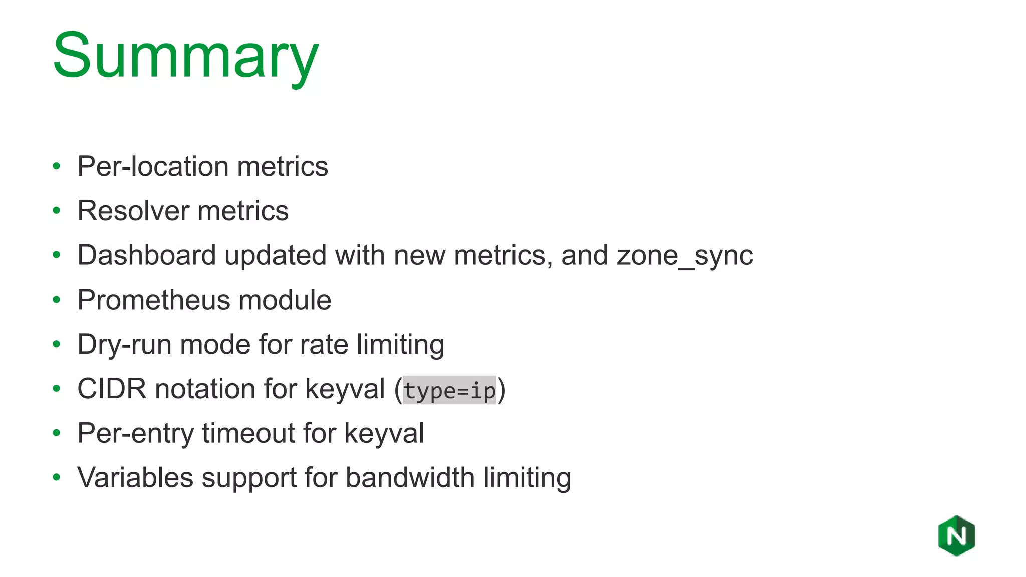 Summary
• Per-location metrics
• Resolver metrics
• Dashboard updated with new metrics, and zone_sync
• Prometheus module
• Dry-run mode for rate limiting
• CIDR notation for keyval (type=ip)
• Per-entry timeout for keyval
• Variables support for bandwidth limiting
 