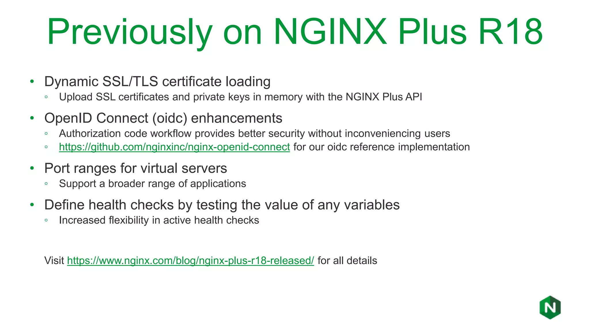 Previously on NGINX Plus R18
• Dynamic SSL/TLS certificate loading
◦ Upload SSL certificates and private keys in memory with the NGINX Plus API
• OpenID Connect (oidc) enhancements
◦ Authorization code workflow provides better security without inconveniencing users
◦ https://github.com/nginxinc/nginx-openid-connect for our oidc reference implementation
• Port ranges for virtual servers
◦ Support a broader range of applications
• Define health checks by testing the value of any variables
◦ Increased flexibility in active health checks
Visit https://www.nginx.com/blog/nginx-plus-r18-released/ for all details
 