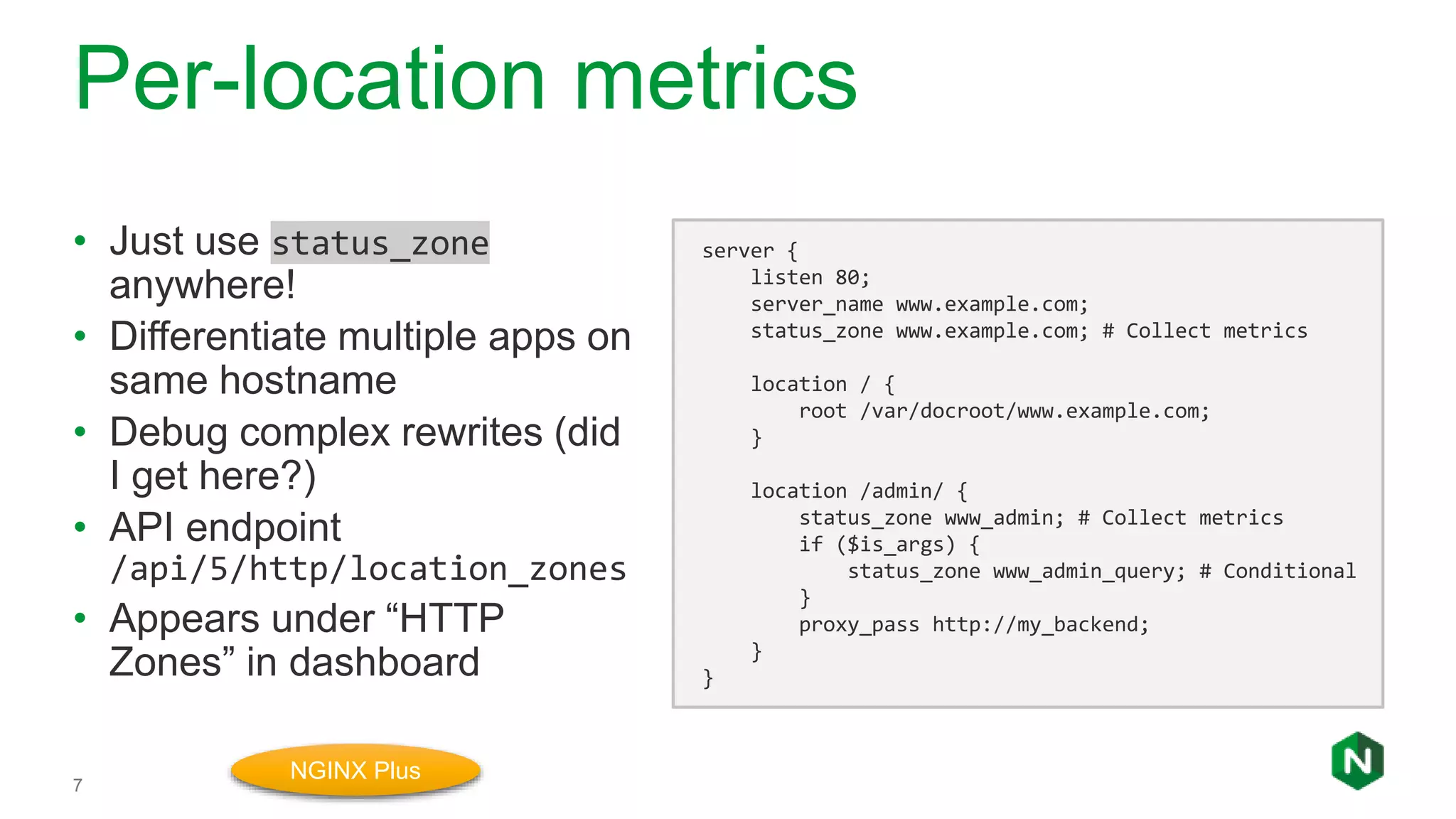 Per-location metrics
7
• Just use status_zone
anywhere!
• Differentiate multiple apps on
same hostname
• Debug complex rewrites (did
I get here?)
• API endpoint
/api/5/http/location_zones
• Appears under “HTTP
Zones” in dashboard
server {
listen 80;
server_name www.example.com;
status_zone www.example.com; # Collect metrics
location / {
root /var/docroot/www.example.com;
}
location /admin/ {
status_zone www_admin; # Collect metrics
if ($is_args) {
status_zone www_admin_query; # Conditional
}
proxy_pass http://my_backend;
}
}
NGINX Plus
 